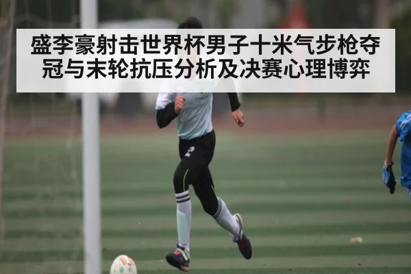 盛李豪射击世界杯男子十米气步枪夺冠与末轮抗压分析及决赛心理博弈